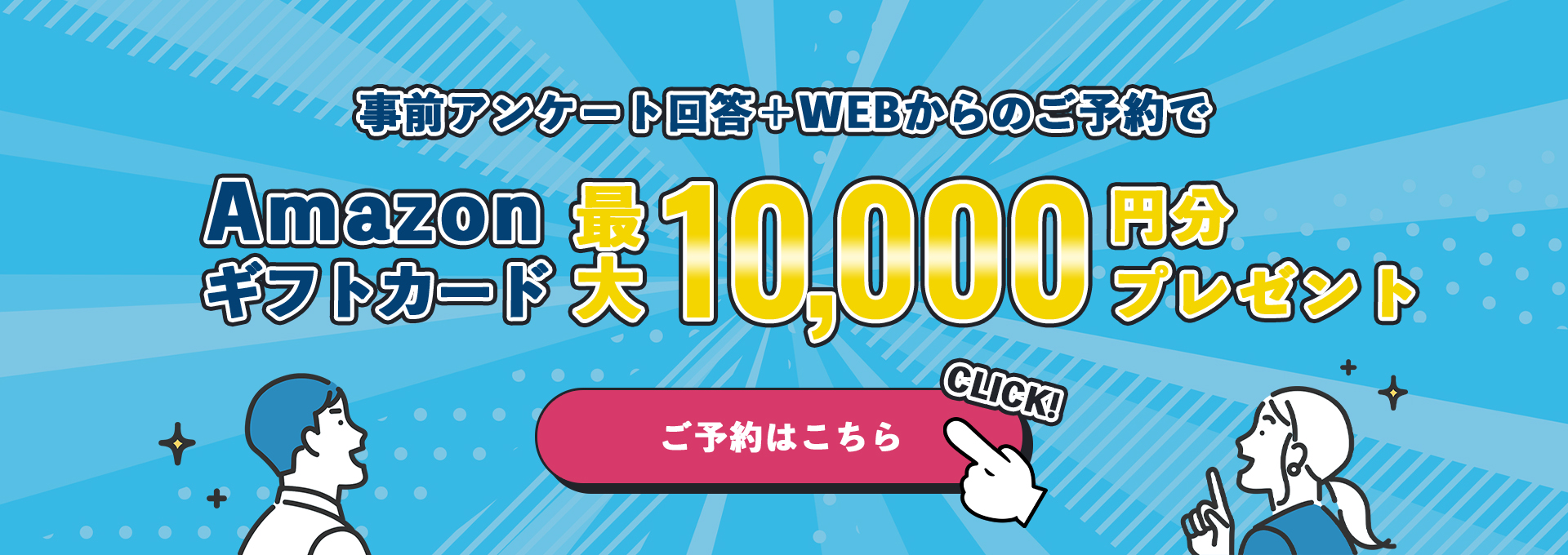 事前アンケート回答+WEBからのご予約でAmazonギフトカード最大10,000円分プレゼント ご予約はこちら