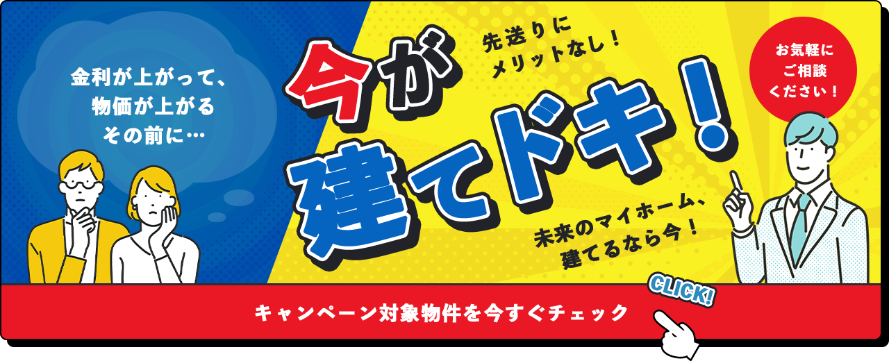 今が建てドキ！ 先送りにメリットなし！ お気軽にご相談ください！ 未来のマイホーム、建てるなら今！ キャンペーン対象物件を今すぐチェック