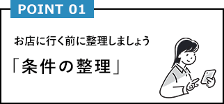 POINT01 お店に行く前に整理しましょう「条件の整理」