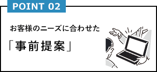 POINT02 お客様のニーズに合わせた「事前提案」