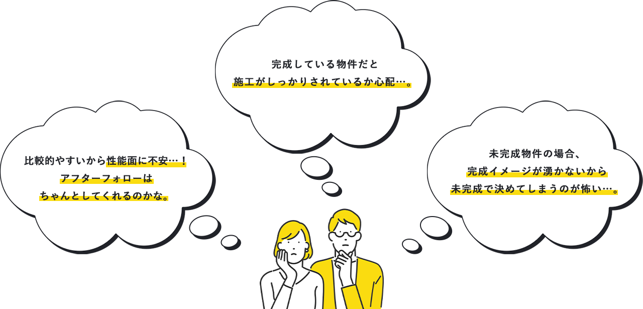 比較的やすいから性能面に不安…！アフターフォローはちゃんとしてくれるのかな。完成している物件だと施工がしっかりされているか心配…。未完成物件の場合、完成イメージが湧かないから未完成で決めてしまうのが怖い…。